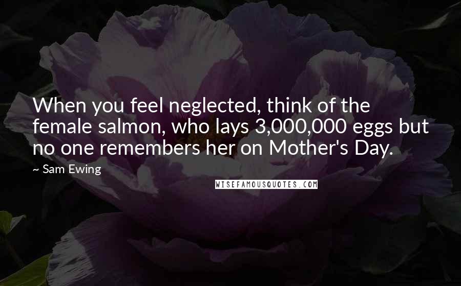 Sam Ewing Quotes: When you feel neglected, think of the female salmon, who lays 3,000,000 eggs but no one remembers her on Mother's Day.