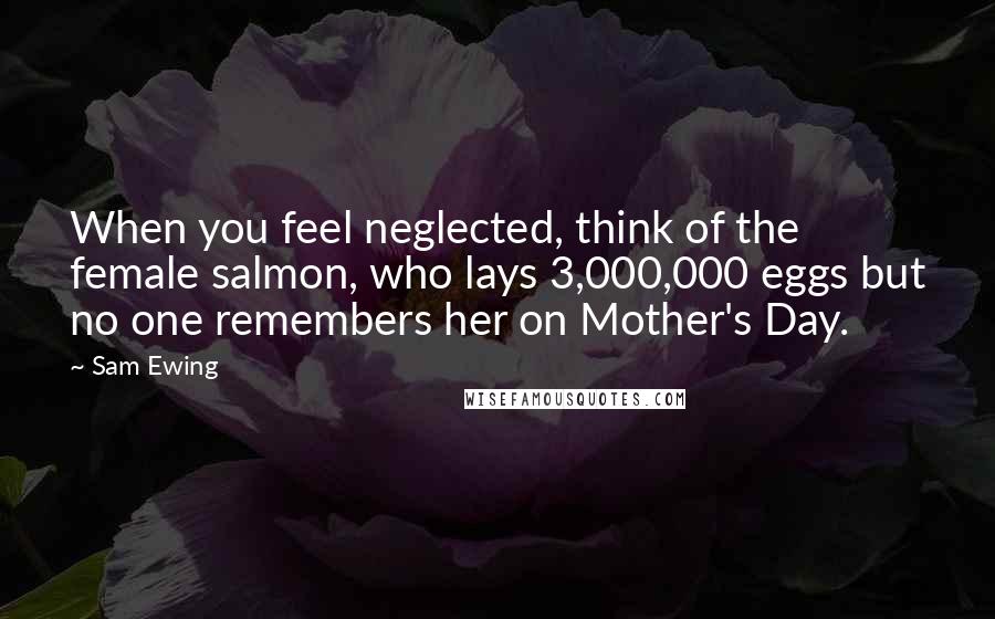 Sam Ewing Quotes: When you feel neglected, think of the female salmon, who lays 3,000,000 eggs but no one remembers her on Mother's Day.