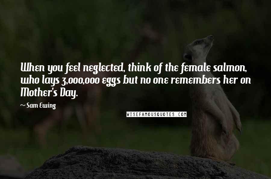 Sam Ewing Quotes: When you feel neglected, think of the female salmon, who lays 3,000,000 eggs but no one remembers her on Mother's Day.