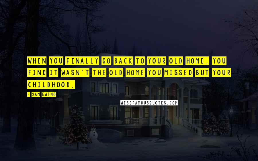 Sam Ewing Quotes: When you finally go back to your old home, you find it wasn't the old home you missed but your childhood.