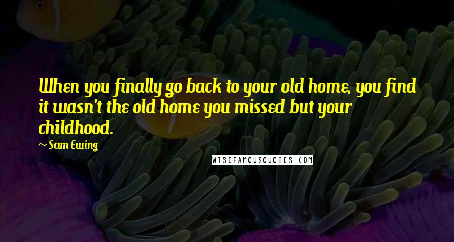 Sam Ewing Quotes: When you finally go back to your old home, you find it wasn't the old home you missed but your childhood.