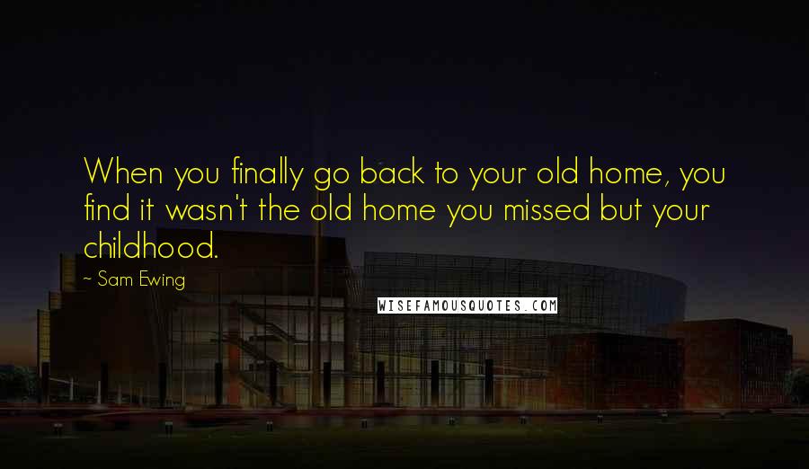 Sam Ewing Quotes: When you finally go back to your old home, you find it wasn't the old home you missed but your childhood.