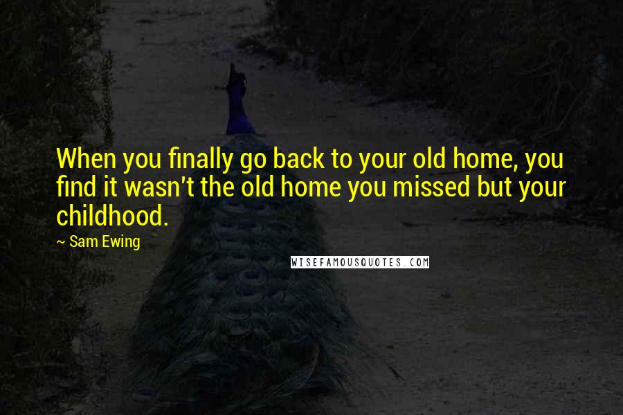 Sam Ewing Quotes: When you finally go back to your old home, you find it wasn't the old home you missed but your childhood.