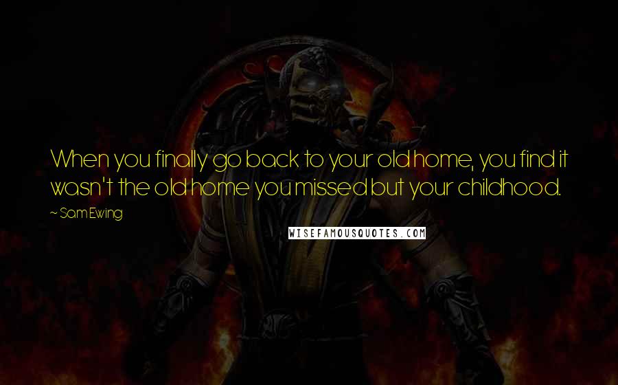 Sam Ewing Quotes: When you finally go back to your old home, you find it wasn't the old home you missed but your childhood.