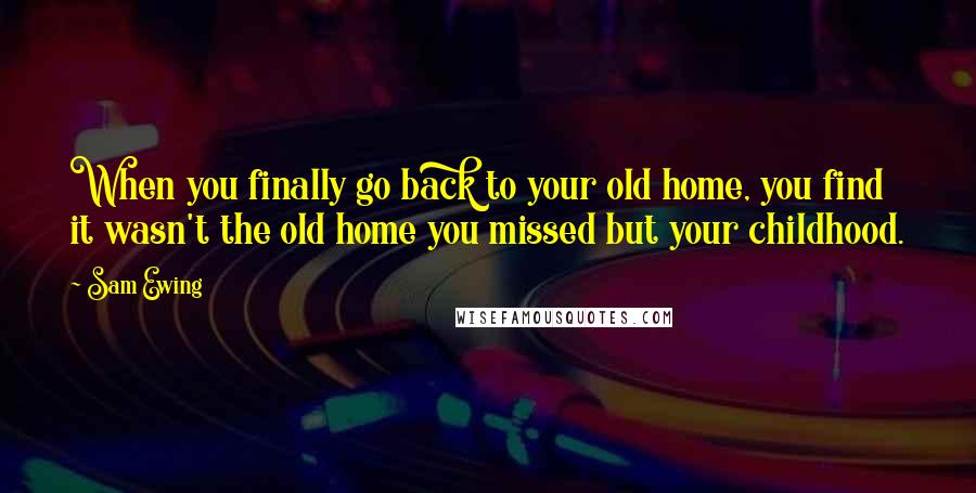 Sam Ewing Quotes: When you finally go back to your old home, you find it wasn't the old home you missed but your childhood.