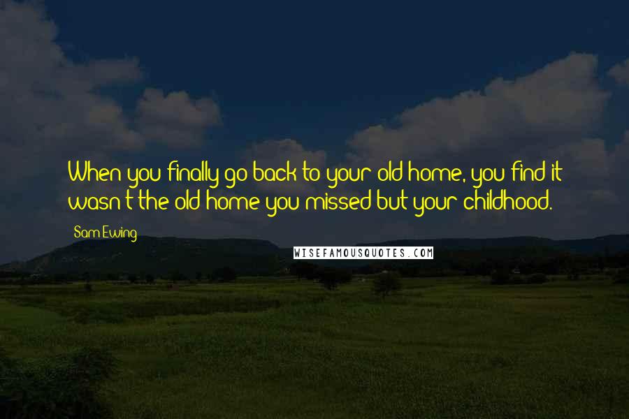 Sam Ewing Quotes: When you finally go back to your old home, you find it wasn't the old home you missed but your childhood.