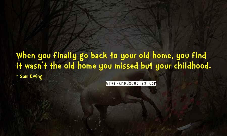 Sam Ewing Quotes: When you finally go back to your old home, you find it wasn't the old home you missed but your childhood.