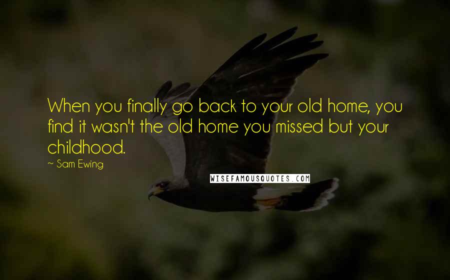 Sam Ewing Quotes: When you finally go back to your old home, you find it wasn't the old home you missed but your childhood.