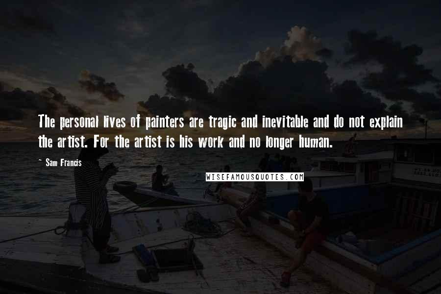 Sam Francis Quotes: The personal lives of painters are tragic and inevitable and do not explain the artist. For the artist is his work and no longer human.