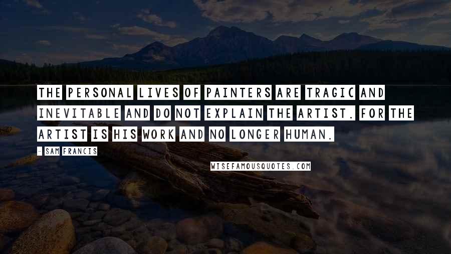 Sam Francis Quotes: The personal lives of painters are tragic and inevitable and do not explain the artist. For the artist is his work and no longer human.