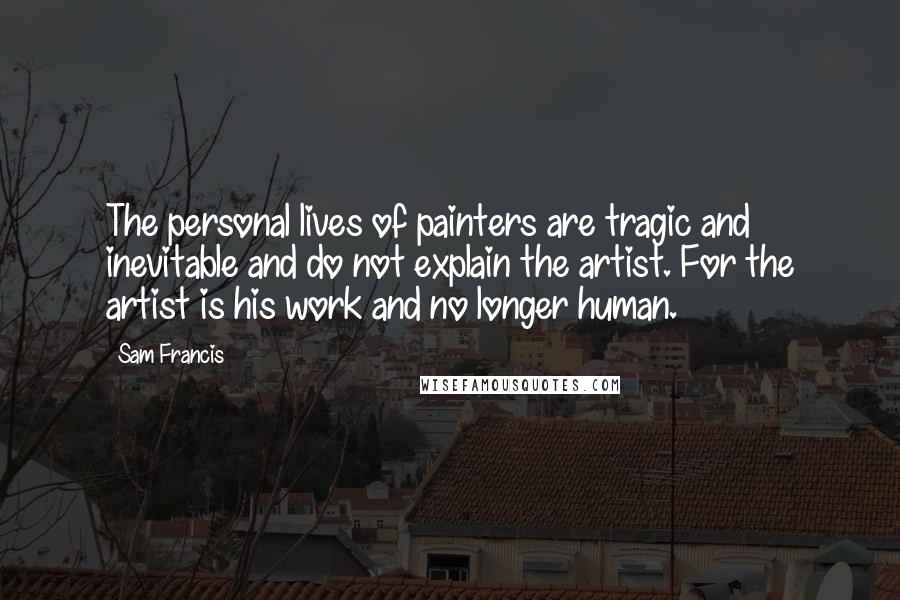 Sam Francis Quotes: The personal lives of painters are tragic and inevitable and do not explain the artist. For the artist is his work and no longer human.