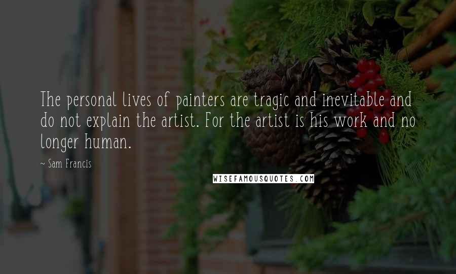 Sam Francis Quotes: The personal lives of painters are tragic and inevitable and do not explain the artist. For the artist is his work and no longer human.