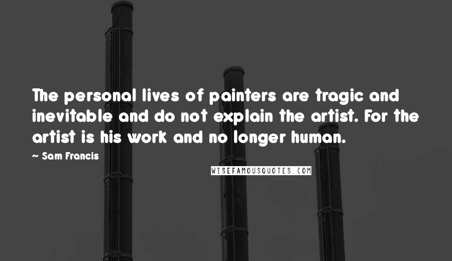 Sam Francis Quotes: The personal lives of painters are tragic and inevitable and do not explain the artist. For the artist is his work and no longer human.