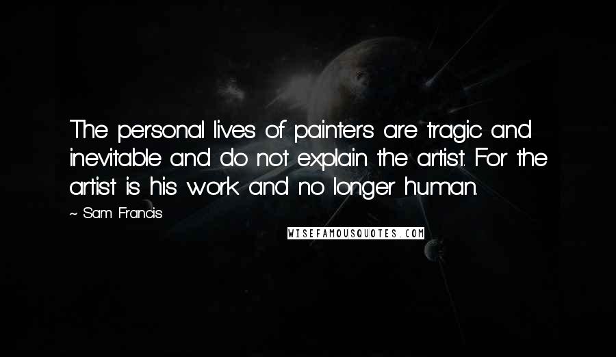 Sam Francis Quotes: The personal lives of painters are tragic and inevitable and do not explain the artist. For the artist is his work and no longer human.