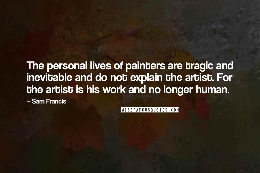 Sam Francis Quotes: The personal lives of painters are tragic and inevitable and do not explain the artist. For the artist is his work and no longer human.