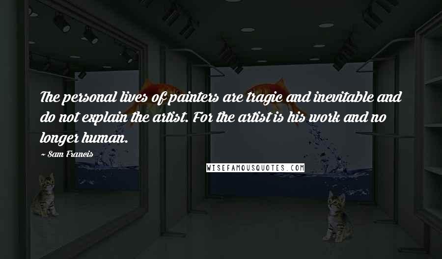 Sam Francis Quotes: The personal lives of painters are tragic and inevitable and do not explain the artist. For the artist is his work and no longer human.