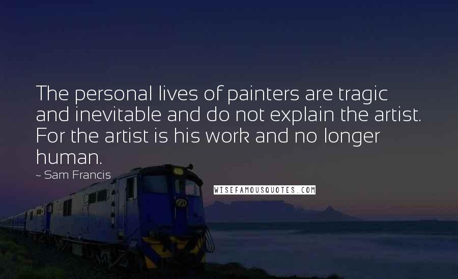 Sam Francis Quotes: The personal lives of painters are tragic and inevitable and do not explain the artist. For the artist is his work and no longer human.