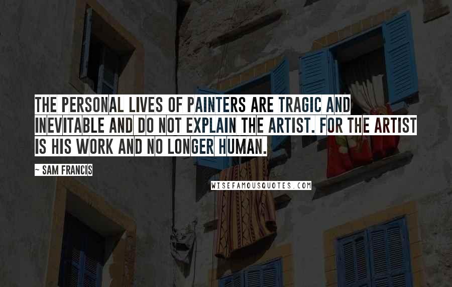 Sam Francis Quotes: The personal lives of painters are tragic and inevitable and do not explain the artist. For the artist is his work and no longer human.