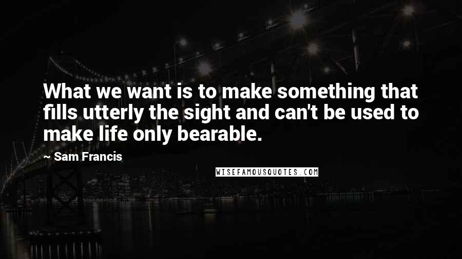 Sam Francis Quotes: What we want is to make something that fills utterly the sight and can't be used to make life only bearable.