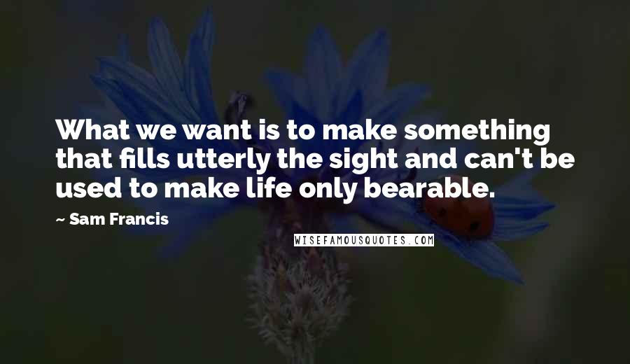 Sam Francis Quotes: What we want is to make something that fills utterly the sight and can't be used to make life only bearable.