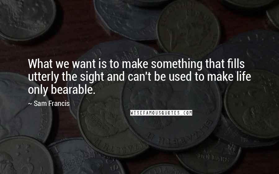 Sam Francis Quotes: What we want is to make something that fills utterly the sight and can't be used to make life only bearable.