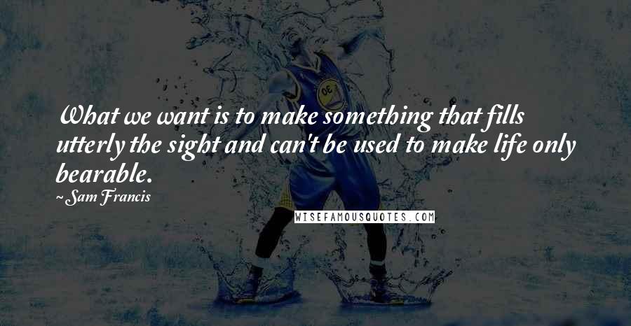 Sam Francis Quotes: What we want is to make something that fills utterly the sight and can't be used to make life only bearable.