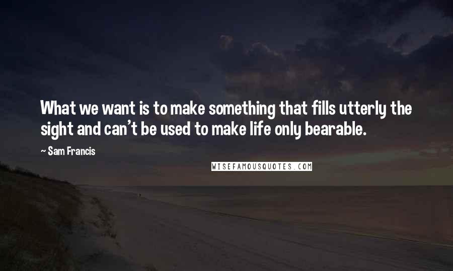 Sam Francis Quotes: What we want is to make something that fills utterly the sight and can't be used to make life only bearable.