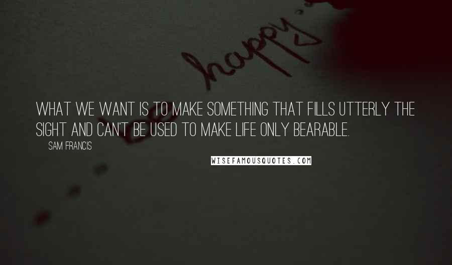 Sam Francis Quotes: What we want is to make something that fills utterly the sight and can't be used to make life only bearable.