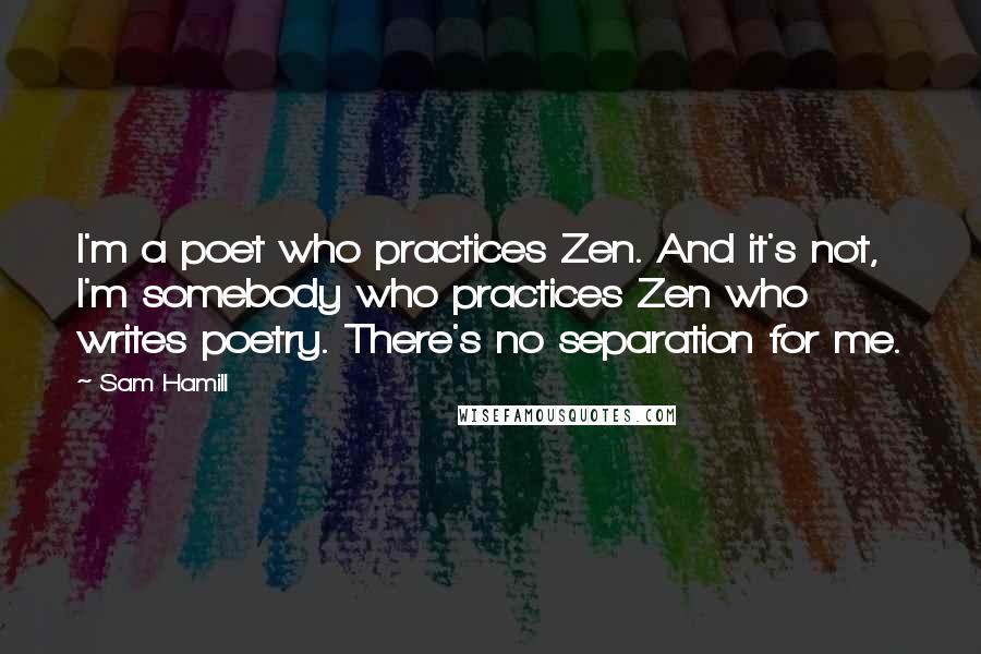 Sam Hamill Quotes: I'm a poet who practices Zen. And it's not, I'm somebody who practices Zen who writes poetry. There's no separation for me.