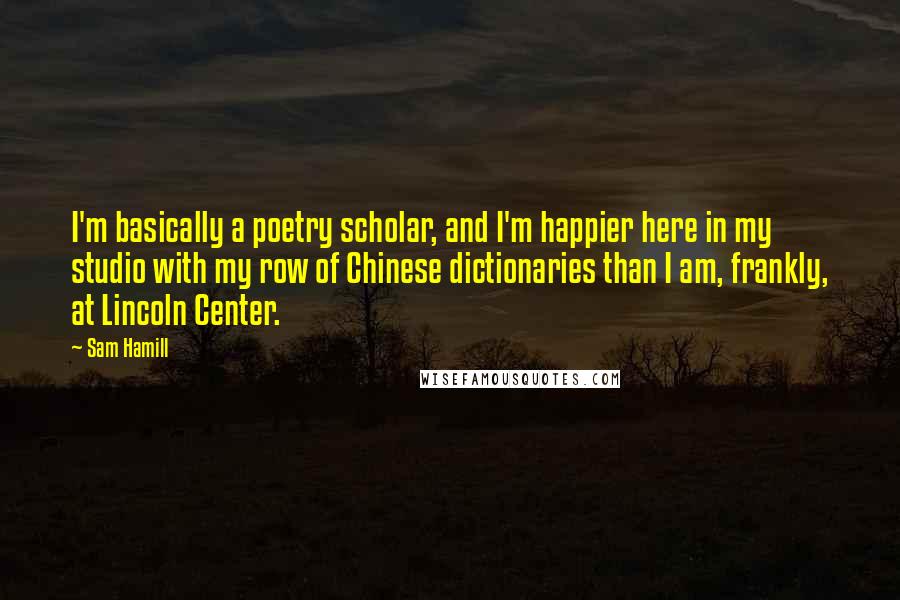 Sam Hamill Quotes: I'm basically a poetry scholar, and I'm happier here in my studio with my row of Chinese dictionaries than I am, frankly, at Lincoln Center.