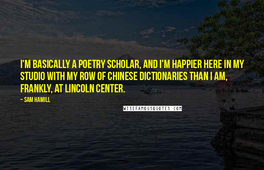 Sam Hamill Quotes: I'm basically a poetry scholar, and I'm happier here in my studio with my row of Chinese dictionaries than I am, frankly, at Lincoln Center.
