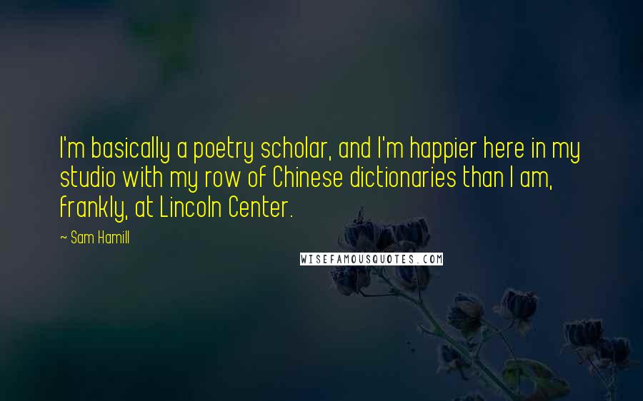 Sam Hamill Quotes: I'm basically a poetry scholar, and I'm happier here in my studio with my row of Chinese dictionaries than I am, frankly, at Lincoln Center.