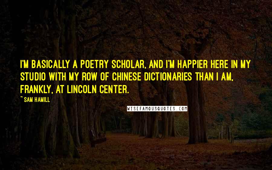 Sam Hamill Quotes: I'm basically a poetry scholar, and I'm happier here in my studio with my row of Chinese dictionaries than I am, frankly, at Lincoln Center.