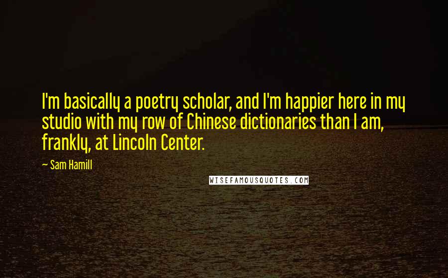 Sam Hamill Quotes: I'm basically a poetry scholar, and I'm happier here in my studio with my row of Chinese dictionaries than I am, frankly, at Lincoln Center.