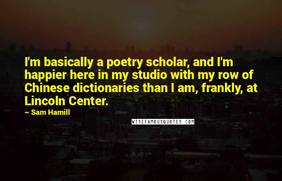 Sam Hamill Quotes: I'm basically a poetry scholar, and I'm happier here in my studio with my row of Chinese dictionaries than I am, frankly, at Lincoln Center.