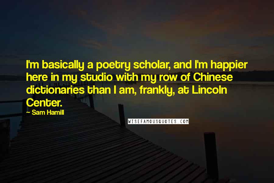 Sam Hamill Quotes: I'm basically a poetry scholar, and I'm happier here in my studio with my row of Chinese dictionaries than I am, frankly, at Lincoln Center.