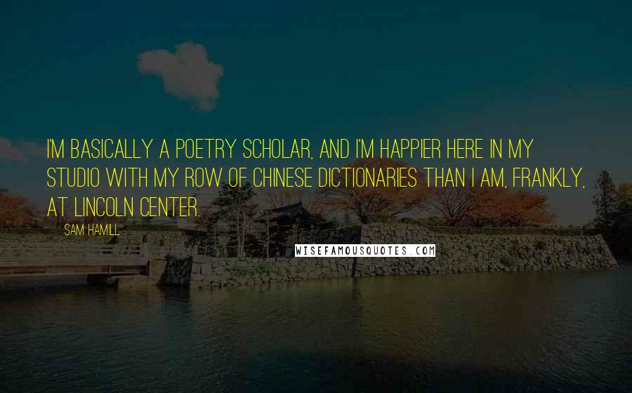 Sam Hamill Quotes: I'm basically a poetry scholar, and I'm happier here in my studio with my row of Chinese dictionaries than I am, frankly, at Lincoln Center.