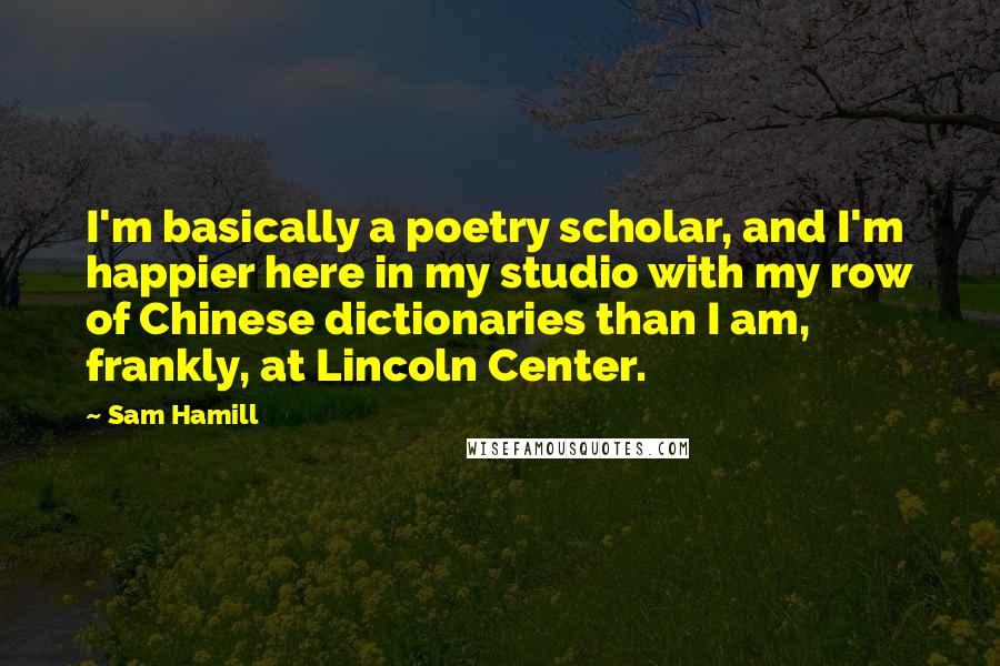 Sam Hamill Quotes: I'm basically a poetry scholar, and I'm happier here in my studio with my row of Chinese dictionaries than I am, frankly, at Lincoln Center.