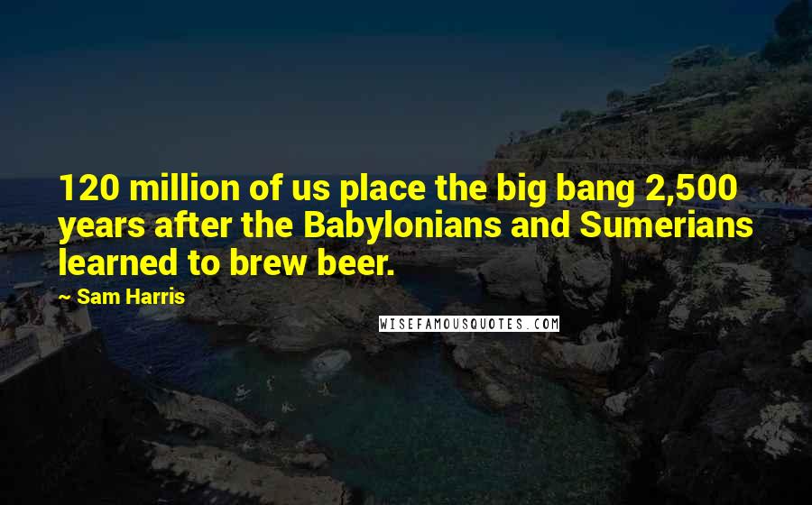 Sam Harris Quotes: 120 million of us place the big bang 2,500 years after the Babylonians and Sumerians learned to brew beer.