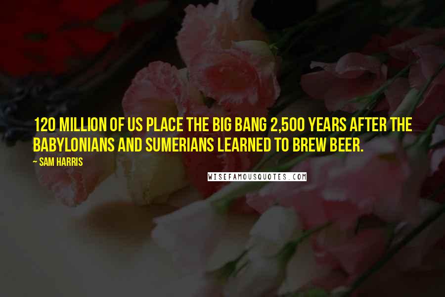 Sam Harris Quotes: 120 million of us place the big bang 2,500 years after the Babylonians and Sumerians learned to brew beer.