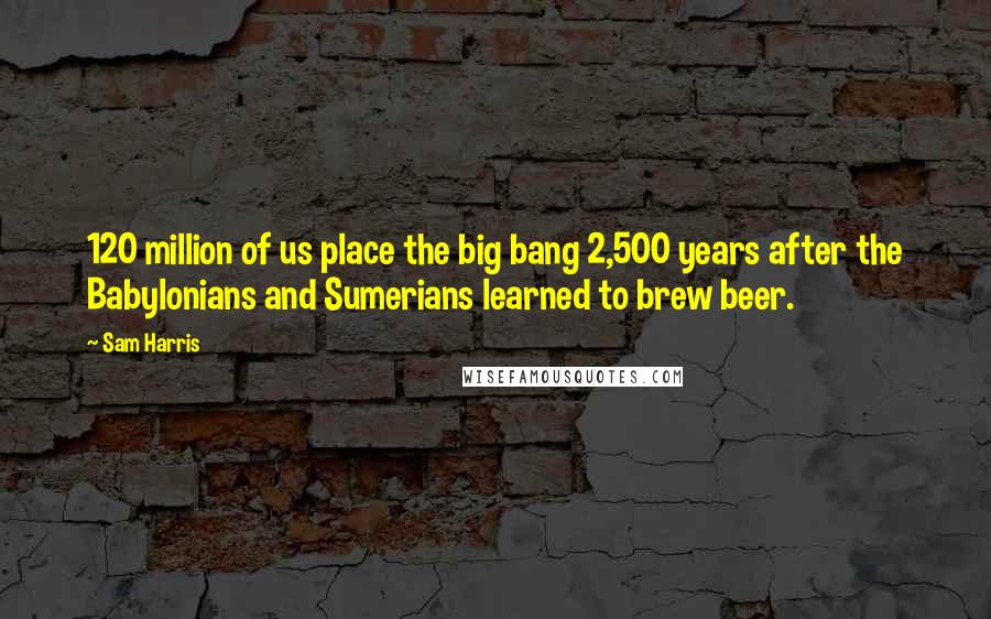 Sam Harris Quotes: 120 million of us place the big bang 2,500 years after the Babylonians and Sumerians learned to brew beer.