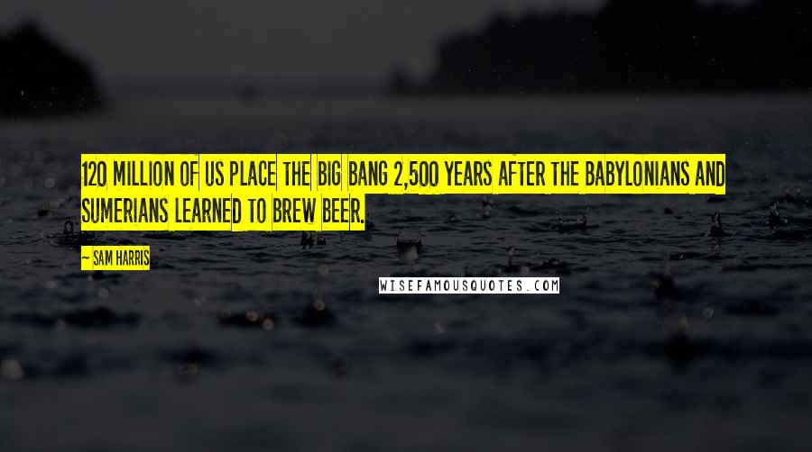 Sam Harris Quotes: 120 million of us place the big bang 2,500 years after the Babylonians and Sumerians learned to brew beer.