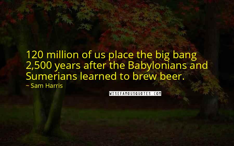 Sam Harris Quotes: 120 million of us place the big bang 2,500 years after the Babylonians and Sumerians learned to brew beer.