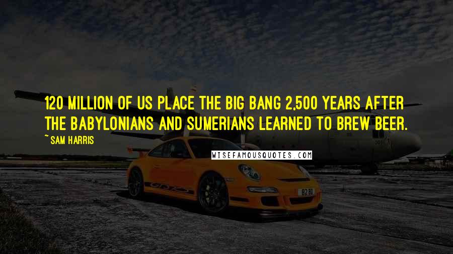 Sam Harris Quotes: 120 million of us place the big bang 2,500 years after the Babylonians and Sumerians learned to brew beer.