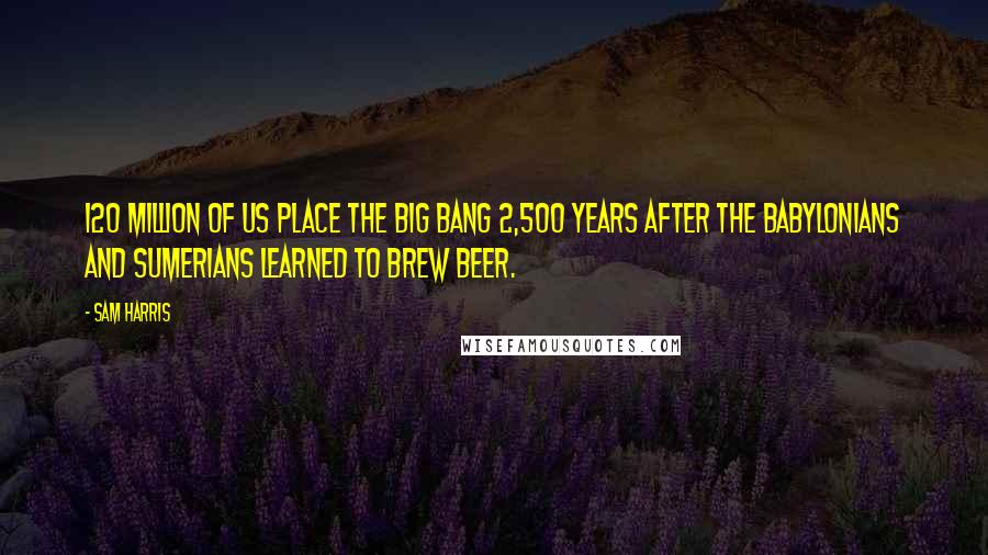 Sam Harris Quotes: 120 million of us place the big bang 2,500 years after the Babylonians and Sumerians learned to brew beer.