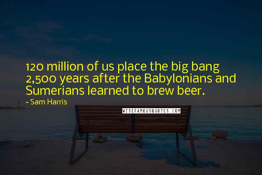 Sam Harris Quotes: 120 million of us place the big bang 2,500 years after the Babylonians and Sumerians learned to brew beer.