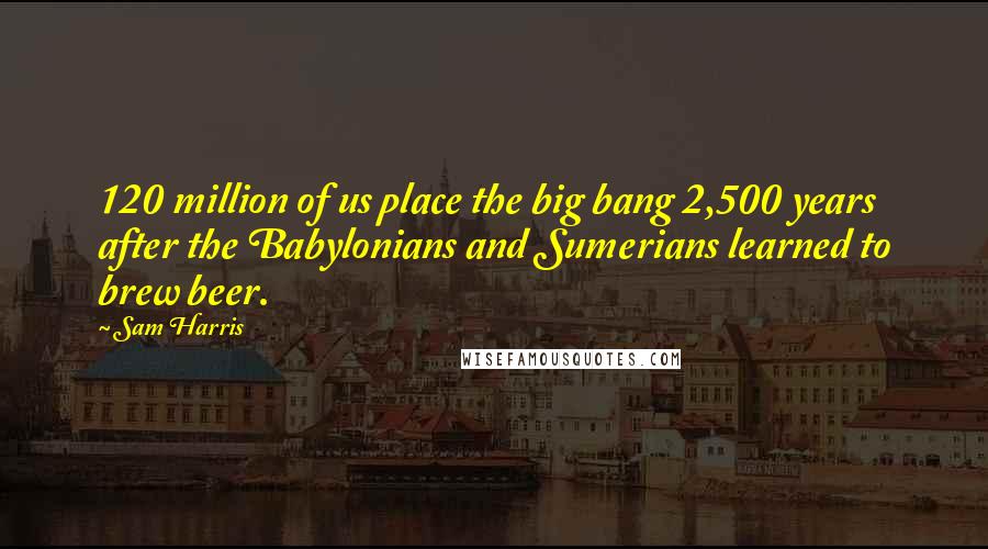 Sam Harris Quotes: 120 million of us place the big bang 2,500 years after the Babylonians and Sumerians learned to brew beer.