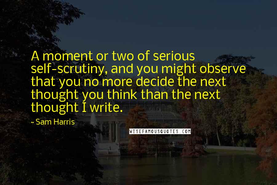 Sam Harris Quotes: A moment or two of serious self-scrutiny, and you might observe that you no more decide the next thought you think than the next thought I write.