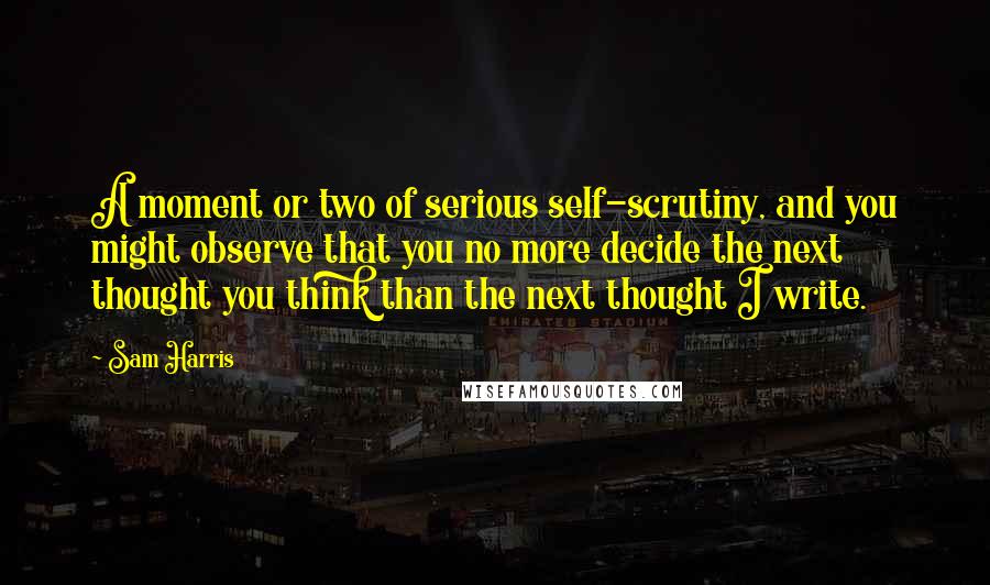 Sam Harris Quotes: A moment or two of serious self-scrutiny, and you might observe that you no more decide the next thought you think than the next thought I write.