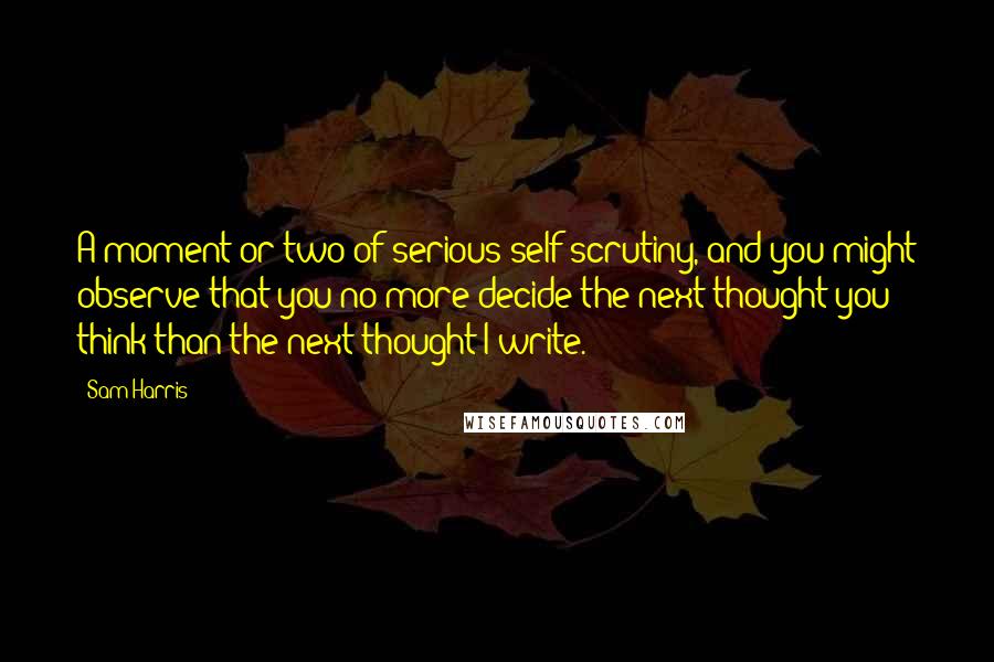 Sam Harris Quotes: A moment or two of serious self-scrutiny, and you might observe that you no more decide the next thought you think than the next thought I write.